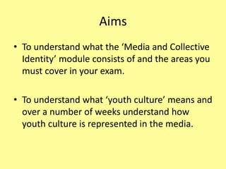 Aims
• To understand what the ‘Media and Collective
Identity’ module consists of and the areas you
must cover in your exam.
• To understand what ‘youth culture’ means and
over a number of weeks understand how
youth culture is represented in the media.
 