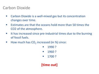Carbon Dioxide
 Carbon Dioxide is a well-mixed gas but its concentration
changes over time.
 Estimates are that the oceans hold more than 50 times the
CO2 of the atmosphere.
 It has increased since pre-industrial times due to the burning
of fossil fuels.
 How much has CO2 increased (in %) since:
 1990 ?
 1960 ?
 1700 ?
[time out]
 