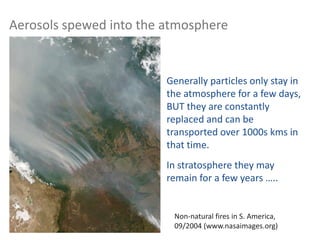 Non-natural fires in S. America,
09/2004 (www.nasaimages.org)
Generally particles only stay in
the atmosphere for a few days,
BUT they are constantly
replaced and can be
transported over 1000s kms in
that time.
In stratosphere they may
remain for a few years …..
Aerosols spewed into the atmosphere
 
