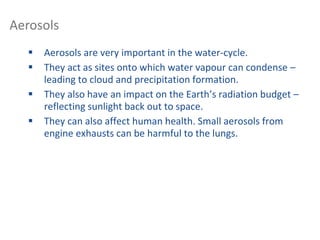  Aerosols are very important in the water-cycle.
 They act as sites onto which water vapour can condense –
leading to cloud and precipitation formation.
 They also have an impact on the Earth’s radiation budget –
reflecting sunlight back out to space.
 They can also affect human health. Small aerosols from
engine exhausts can be harmful to the lungs.
Aerosols
 