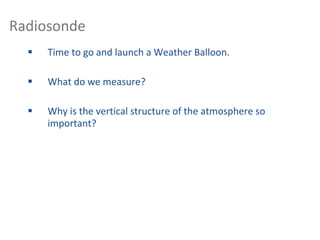 Radiosonde
 Time to go and launch a Weather Balloon.
 What do we measure?
 Why is the vertical structure of the atmosphere so
important?
 