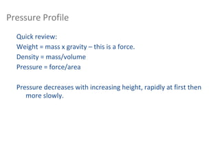 Vertical Structure of the Atmosphere:
Pressure Profile
Quick review:
Weight = mass x gravity – this is a force.
Density = mass/volume
Pressure = force/area
Pressure decreases with increasing height, rapidly at first then
more slowly.
 