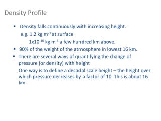 Density Profile
 Density falls continuously with increasing height.
e.g. 1.2 kg m-3 at surface
1x10-10 kg m-3 a few hundred km above.
 90% of the weight of the atmosphere in lowest 16 km.
 There are several ways of quantifying the change of
pressure (or density) with height
One way is to define a decadal scale height – the height over
which pressure decreases by a factor of 10. This is about 16
km.
 