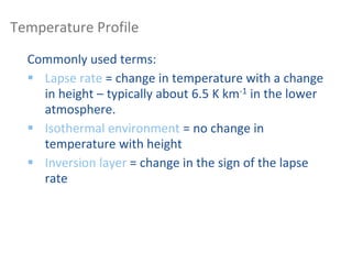 Temperature Profile
Commonly used terms:
 Lapse rate = change in temperature with a change
in height – typically about 6.5 K km-1 in the lower
atmosphere.
 Isothermal environment = no change in
temperature with height
 Inversion layer = change in the sign of the lapse
rate
 