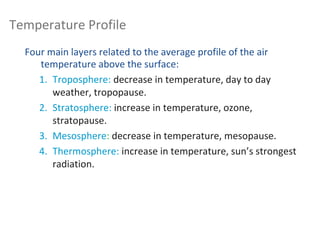 Four main layers related to the average profile of the air
temperature above the surface:
1. Troposphere: decrease in temperature, day to day
weather, tropopause.
2. Stratosphere: increase in temperature, ozone,
stratopause.
3. Mesosphere: decrease in temperature, mesopause.
4. Thermosphere: increase in temperature, sun’s strongest
radiation.
Temperature Profile
 