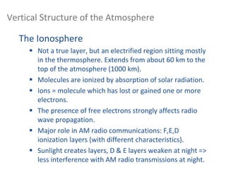 Vertical Structure of the Atmosphere
The Ionosphere
 Not a true layer, but an electrified region sitting mostly
in the thermosphere. Extends from about 60 km to the
top of the atmosphere (1000 km).
 Molecules are ionized by absorption of solar radiation.
 Ions = molecule which has lost or gained one or more
electrons.
 The presence of free electrons strongly affects radio
wave propagation.
 Major role in AM radio communications: F,E,D
ionization layers (with different characteristics).
 Sunlight creates layers, D & E layers weaken at night =>
less interference with AM radio transmissions at night.
 