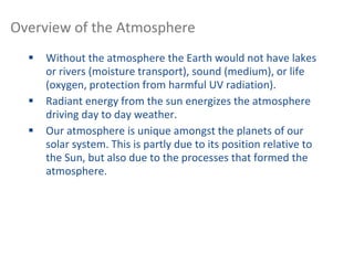  Without the atmosphere the Earth would not have lakes
or rivers (moisture transport), sound (medium), or life
(oxygen, protection from harmful UV radiation).
 Radiant energy from the sun energizes the atmosphere
driving day to day weather.
 Our atmosphere is unique amongst the planets of our
solar system. This is partly due to its position relative to
the Sun, but also due to the processes that formed the
atmosphere.
Overview of the Atmosphere
 