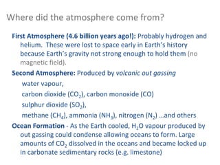 Where did the atmosphere come from?
First Atmosphere (4.6 billion years ago!): Probably hydrogen and
helium. These were lost to space early in Earth’s history
because Earth’s gravity not strong enough to hold them (no
magnetic field).
Second Atmosphere: Produced by volcanic out gassing
water vapour,
carbon dioxide (CO2), carbon monoxide (CO)
sulphur dioxide (SO2),
methane (CH4), ammonia (NH3), nitrogen (N2) …and others
Ocean Formation - As the Earth cooled, H2O vapour produced by
out gassing could condense allowing oceans to form. Large
amounts of CO2 dissolved in the oceans and became locked up
in carbonate sedimentary rocks (e.g. limestone)
 