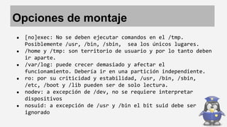 Opciones de montaje 
● [no]exec: No se deben ejecutar comandos en el /tmp. 
Posiblemente /usr, /bin, /sbin, sea los únicos lugares. 
● /home y /tmp: son territorio de usuario y por lo tanto deben 
ir aparte. 
● /var/log: puede crecer demasiado y afectar el 
funcionamiento. Debería ir en una partición independiente. 
● ro: por su criticidad y estabilidad, /usr, /bin, /sbin, 
/etc, /boot y /lib pueden ser de solo lectura. 
● nodev: a excepción de /dev, no se requiere interpretar 
dispositivos 
● nosuid: a excepción de /usr y /bin el bit suid debe ser 
ignorado 
 