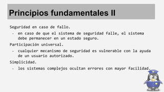 Principios fundamentales II 
Seguridad en caso de fallo. 
- en caso de que el sistema de seguridad falle, el sistema 
debe permanecer en un estado seguro. 
Participación universal. 
- cualquier mecanismo de seguridad es vulnerable con la ayuda 
de un usuario autorizado. 
Simplicidad. 
- los sistemas complejos ocultan errores con mayor facilidad. 
 