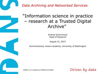 DANS is an institute of KNAW and NWO
Data Archiving and Networked ServicesData Archiving and Networked Services
“Information science in practice
– research at a Trusted Digital
Archive”
Andrea Scharnhorst
Head of Research
August 31, 2017
Summerschool, honors students, University of Washington
 