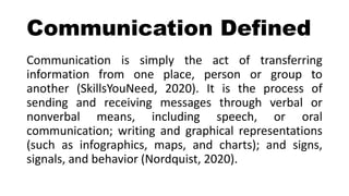 Communication Defined
Communication is simply the act of transferring
information from one place, person or group to
another (SkillsYouNeed, 2020). It is the process of
sending and receiving messages through verbal or
nonverbal means, including speech, or oral
communication; writing and graphical representations
(such as infographics, maps, and charts); and signs,
signals, and behavior (Nordquist, 2020).
 