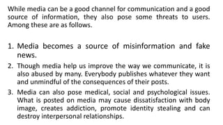 While media can be a good channel for communication and a good
source of information, they also pose some threats to users.
Among these are as follows.
1. Media becomes a source of misinformation and fake
news.
2. Though media help us improve the way we communicate, it is
also abused by many. Everybody publishes whatever they want
and unmindful of the consequences of their posts.
3. Media can also pose medical, social and psychological issues.
What is posted on media may cause dissatisfaction with body
image, creates addiction, promote identity stealing and can
destroy interpersonal relationships.
 
