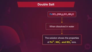 When dissolved in water
FeSO4.(NH4)2SO4.6H2O
Double Salt
2+
The solution shows the properties
of Fe , NH4 , and SO4 ions.
+ 2-
 