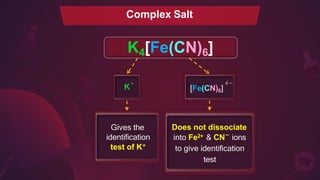K4[Fe(CN)6]
Does not dissociate
2+
into Fe & CN ions
to give identification
test
_
Complex Salt
K
+
Gives the
identification
test of K+
4 _
[Fe(CN)6]
 