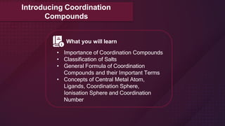 Introducing Coordination
Compounds
What you will learn
• Importance of Coordination Compounds
• Classification of Salts
• General Formula of Coordination
Compounds and their Important Terms
• Concepts of Central Metal Atom,
Ligands, Coordination Sphere,
Ionisation Sphere and Coordination
Number
 