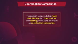 Coordination Compounds
The addition compounds that retain
their identity (i.e., does not lose
their identity) in solutions are known
as coordination compounds.
 