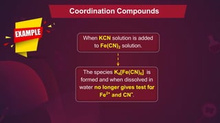 When KCN solution is added
to Fe(CN)2 solution.
The species K4[Fe(CN)6] is
formed and when dissolved in
water no longer gives test fo
_r
Fe2+
and CN-.
Coordination Compounds
 
