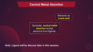 Central Metal Atom/Ion
Behaves as
Lewis acid
Generally, central metal
atom/ion accept
electrons from ligands.
Note: Ligand will be discuss later in this session.
 