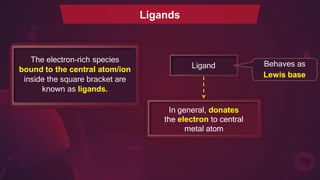 The electron-rich species
bound to the central atom/ion
inside the square bracket are
known as ligands.
Ligands
Ligand
In general, donates
the electron to central
metal atom
Behaves as
Lewis base
 