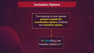 Ionization Sphere
The molecule or ionic species
present outside the
coordination sphere constitute
the ionization sphere.
In K4[Fe(CN)6], the
ionisation sphere is K+
.
 