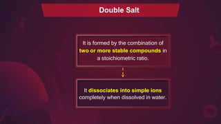 Double Salt
It dissociates into simple ions
completely when dissolved in water.
It is formed by the combination of
two or more stable compounds in
a stoichiometric ratio.
 