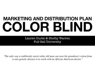 MARKETING AND DISTRIBUTION PLAN

COLOR BLIND
                    Lauren DuJat & Shelby Warren
                         Full Sail University



“The only way a stubbornly racist white old man can save his grandson’s vision from
        a rare genetic disease is to work with an African American doctor.”
 