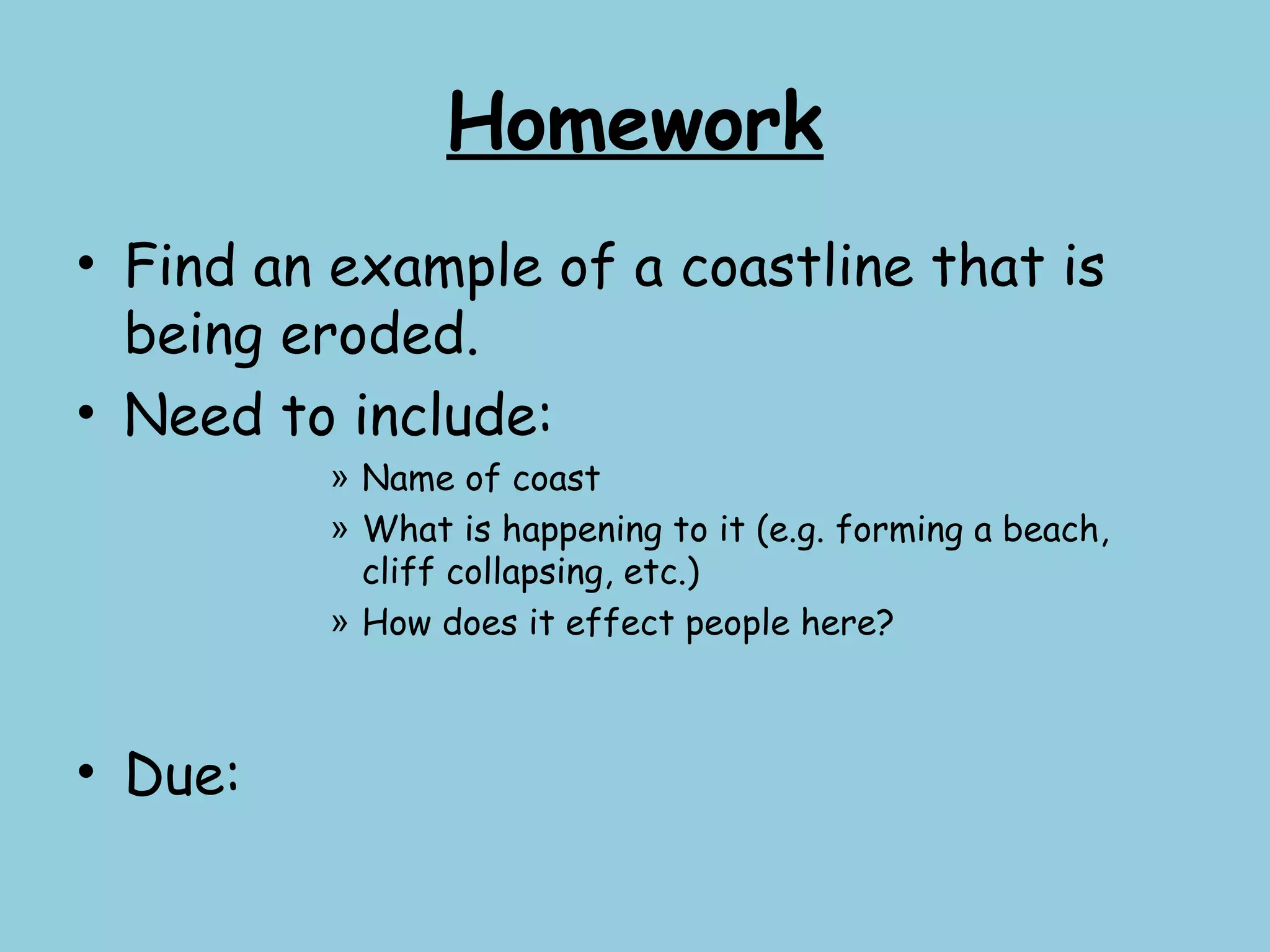 Homework
• Find an example of a coastline that is
being eroded.
• Need to include:
» Name of coast
» What is happening to it (e.g. forming a beach,
cliff collapsing, etc.)
» How does it effect people here?
• Due:
 
