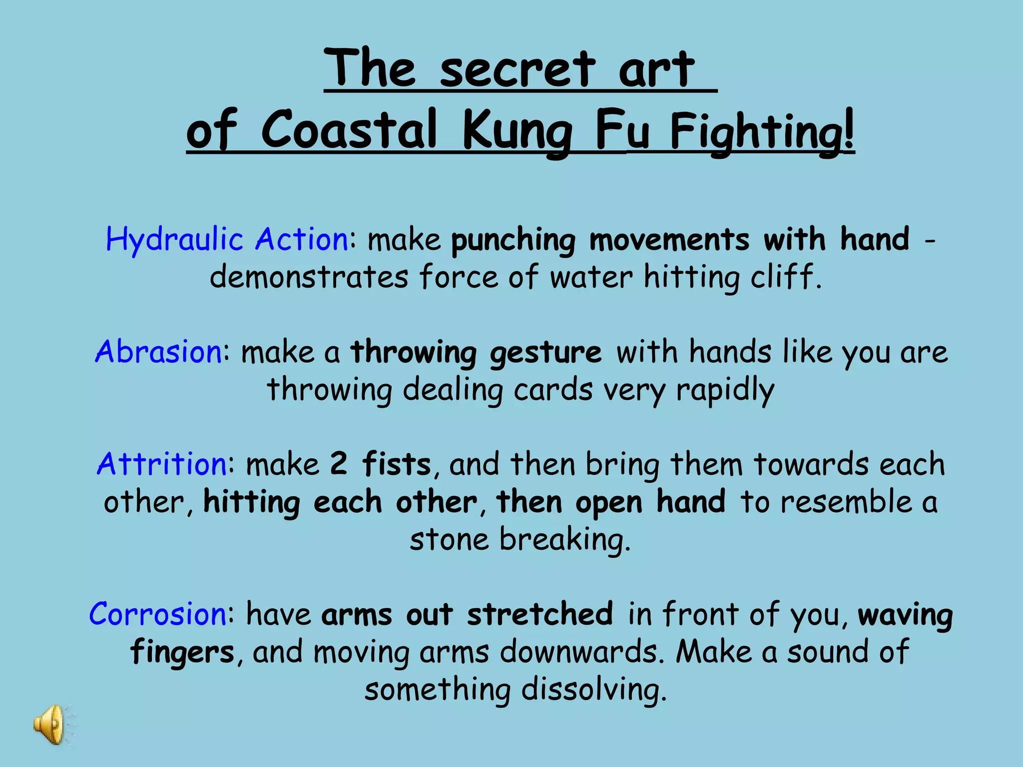 The secret art
of Coastal Kung Fu Fighting!
Hydraulic Action: make punching movements with hand -
demonstrates force of water hitting cliff.
Abrasion: make a throwing gesture with hands like you are
throwing dealing cards very rapidly
Attrition: make 2 fists, and then bring them towards each
other, hitting each other, then open hand to resemble a
stone breaking.
Corrosion: have arms out stretched in front of you, waving
fingers, and moving arms downwards. Make a sound of
something dissolving.
 