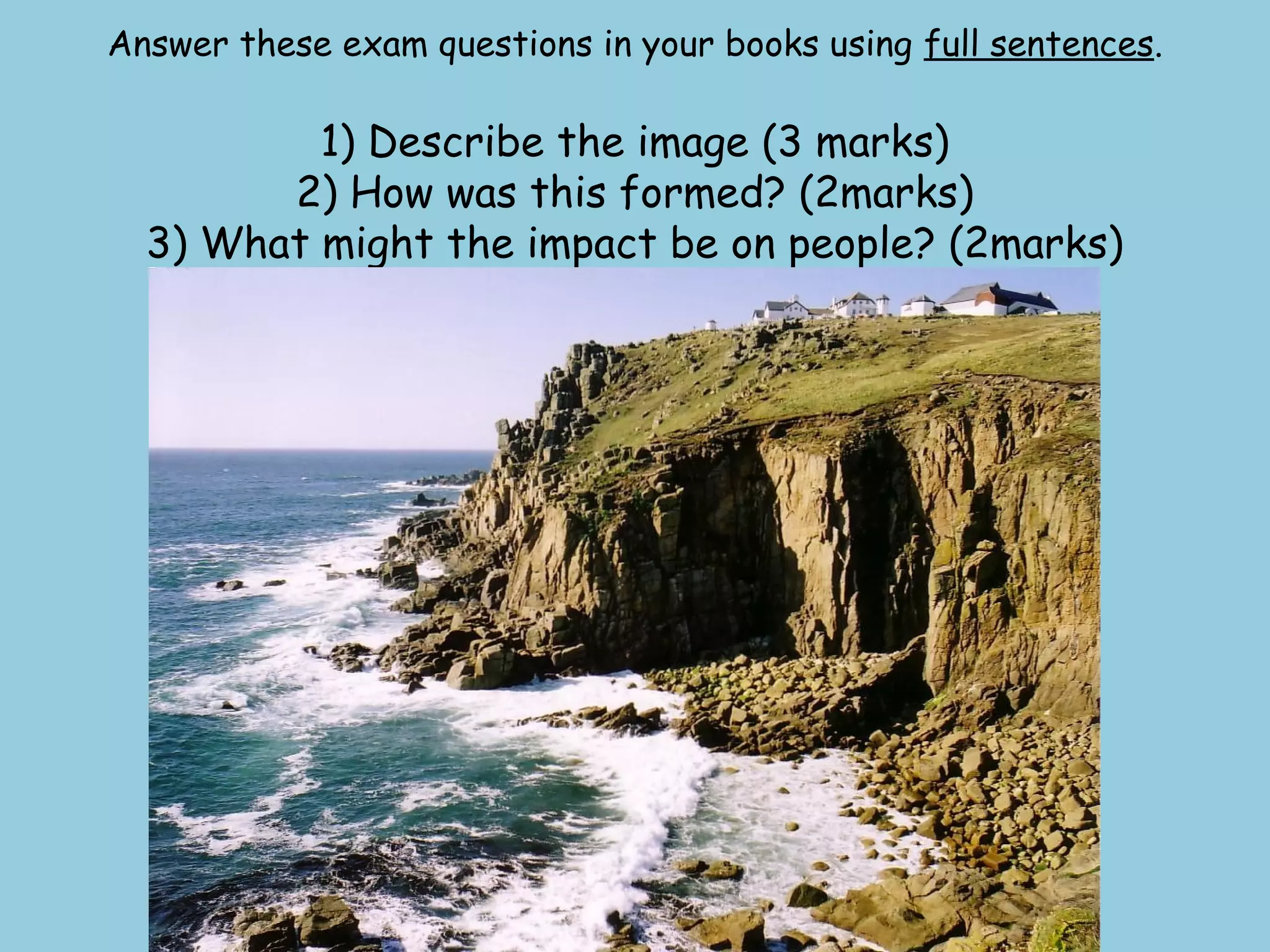 Answer these exam questions in your books using full sentences.
1) Describe the image (3 marks)
2) How was this formed? (2marks)
3) What might the impact be on people? (2marks)
 