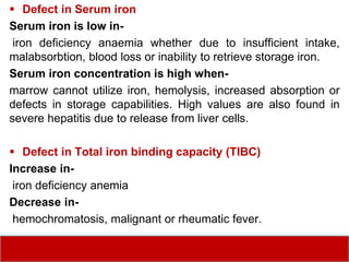  Defect in Serum iron
Serum iron is low in-
iron deficiency anaemia whether due to insufficient intake,
malabsorbtion, blood loss or inability to retrieve storage iron.
Serum iron concentration is high when-
marrow cannot utilize iron, hemolysis, increased absorption or
defects in storage capabilities. High values are also found in
severe hepatitis due to release from liver cells.
 Defect in Total iron binding capacity (TIBC)
Increase in-
iron deficiency anemia
Decrease in-
hemochromatosis, malignant or rheumatic fever.
 