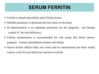  Ferritin is found intracellular and in blood stream.
 Reliable parameter to determine the iron stores in the body.
 Its determination is an important parameter for the diagnosis and therapy
control of the iron deficiency .
 Ferritin measurement is recommended for risk group like blood donors,
pregnant woman, hemodialysis patient and infants.
 Serum ferritin reflects body iron stores and its measurement has been widely
used as a test for iron deficiency and iron overload
SERUM FERRITIN
 