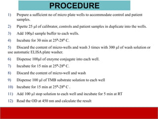 1) Prepare a sufficient no of micro plate wells to accommodate control and patient
samples.
2) Pipette 25 µl of calibrator, controls and patient samples in duplicate into the wells.
3) Add 100µl sample buffer to each wells.
4) Incubate for 30 min at 25⁰-28⁰ C.
5) Discard the content of micro-wells and wash 3 times with 300 µl of wash solution or
use automatic ELISA plate washer.
6) Dispense 100µl of enzyme conjugate into each well.
7) Incubate for 15 min at 25⁰-28⁰ C.
8) Discard the content of micro-well and wash
9) Dispense 100 µl of TMB substrate solution to each well
10) Incubate for 15 min at 25⁰-28⁰ C .
11) Add 100 µl stop solution to each well and incubate for 5 min at RT
12) Read the OD at 450 nm and calculate the result
PROCEDURE
 