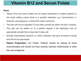 Notes
• Vitamin B12 and serum folate are no longer performed on elderly patients in
the acute setting unless there is a specific indication e.g. macrocytosis +/-
anaemia, pancytopenia, or blood film report comment.
• This test will not be repeated if it has been carried out within the last 3 months.
• This test can be added on to a patient request if the laboratory has an
appropriate sample that is less than 3 days old.
• Grossly haemolysed, lipaemic or icteric samples may give erroneous results
and will not be processed
• Patient Preparation: For Folate: Patients should be fasting (8 hours
recommended) and should not have recently received methotrexate or other
folic acid antagonist.
Vitamin B12 and Serum Folate
 