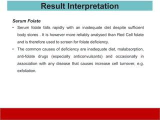 Serum Folate
• Serum folate falls rapidly with an inadequate diet despite sufficient
body stores . It is however more reliably analysed than Red Cell folate
and is therefore used to screen for folate deficiency.
• The common causes of deficiency are inadequate diet, malabsorption,
anti-folate drugs (especially anticonvulsants) and occasionally in
association with any disease that causes increase cell turnover, e.g.
exfoliation.
Result Interpretation
 