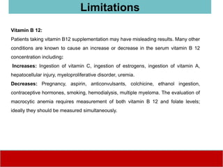 Vitamin B 12:
Patients taking vitamin B12 supplementation may have misleading results. Many other
conditions are known to cause an increase or decrease in the serum vitamin B 12
concentration including:
Increases: Ingestion of vitamin C, ingestion of estrogens, ingestion of vitamin A,
hepatocellular injury, myeloproliferative disorder, uremia.
Decreases: Pregnancy, aspirin, anticonvulsants, colchicine, ethanol ingestion,
contraceptive hormones, smoking, hemodialysis, multiple myeloma. The evaluation of
macrocytic anemia requires measurement of both vitamin B 12 and folate levels;
ideally they should be measured simultaneously.
Limitations
 