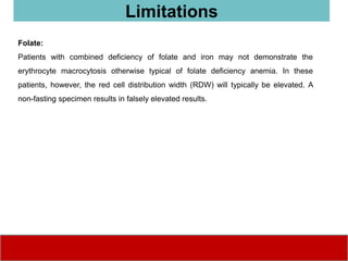 Folate:
Patients with combined deficiency of folate and iron may not demonstrate the
erythrocyte macrocytosis otherwise typical of folate deficiency anemia. In these
patients, however, the red cell distribution width (RDW) will typically be elevated. A
non-fasting specimen results in falsely elevated results.
Limitations
 