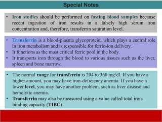 • Iron studies should be performed on fasting blood samples because
recent ingestion of iron results in a falsely high serum iron
concentration and, therefore, transferrin saturation level.
Special Notes
• The normal range for transferrin is 204 to 360 mg/dl. If you have a
higher amount, you may have iron-deficiency anemia. If you have a
lower level, you may have another problem, such as liver disease and
hemolytic anemia.
• Transferrin may also be measured using a value called total iron-
binding capacity (TIBC)
• Transferrin is a blood-plasma glycoprotein, which plays a central role
in iron metabolism and is responsible for ferric-ion delivery.
• It functions as the most critical ferric pool in the body.
• It transports iron through the blood to various tissues such as the liver,
spleen and bone marrow.
 