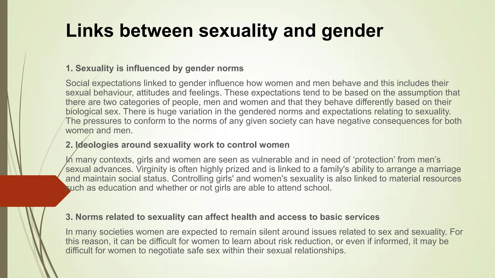 Links between sexuality and gender
1. Sexuality is influenced by gender norms
Social expectations linked to gender influence how women and men behave and this includes their
sexual behaviour, attitudes and feelings. These expectations tend to be based on the assumption that
there are two categories of people, men and women and that they behave differently based on their
biological sex. There is huge variation in the gendered norms and expectations relating to sexuality.
The pressures to conform to the norms of any given society can have negative consequences for both
women and men.
2. Ideologies around sexuality work to control women
In many contexts, girls and women are seen as vulnerable and in need of „protection‟ from men‟s
sexual advances. Virginity is often highly prized and is linked to a family's ability to arrange a marriage
and maintain social status. Controlling girls' and women's sexuality is also linked to material resources
such as education and whether or not girls are able to attend school.
3. Norms related to sexuality can affect health and access to basic services
In many societies women are expected to remain silent around issues related to sex and sexuality. For
this reason, it can be difficult for women to learn about risk reduction, or even if informed, it may be
difficult for women to negotiate safe sex within their sexual relationships.
 