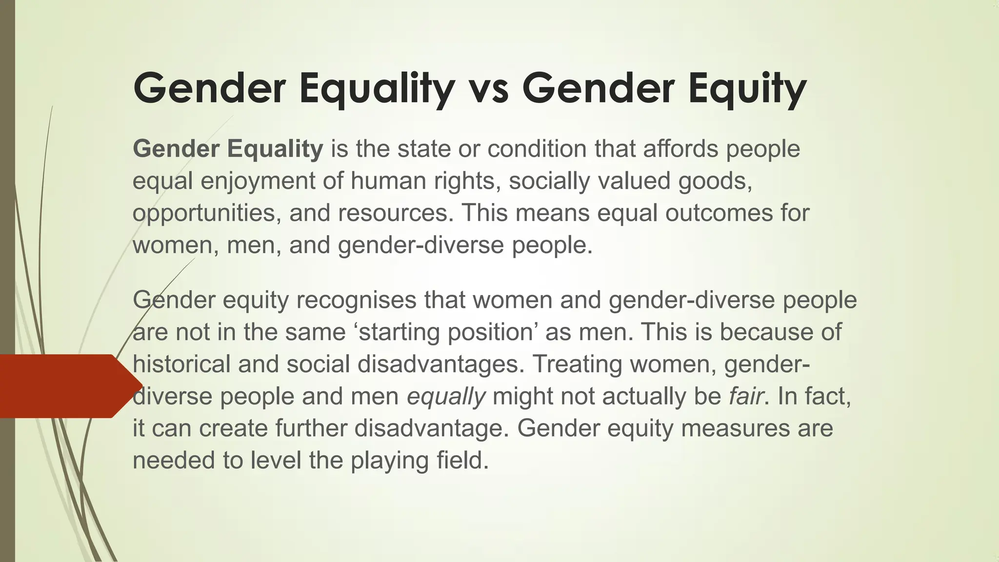Gender Equality vs Gender Equity
Gender Equality is the state or condition that affords people
equal enjoyment of human rights, socially valued goods,
opportunities, and resources. This means equal outcomes for
women, men, and gender-diverse people.
Gender equity recognises that women and gender-diverse people
are not in the same „starting position‟ as men. This is because of
historical and social disadvantages. Treating women, gender-
diverse people and men equally might not actually be fair. In fact,
it can create further disadvantage. Gender equity measures are
needed to level the playing field.
 