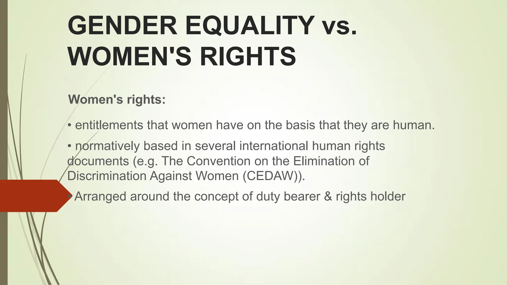 GENDER EQUALITY vs.
WOMEN'S RIGHTS
Women's rights:
• entitlements that women have on the basis that they are human.
• normatively based in several international human rights
documents (e.g. The Convention on the Elimination of
Discrimination Against Women (CEDAW)).
• Arranged around the concept of duty bearer & rights holder
 