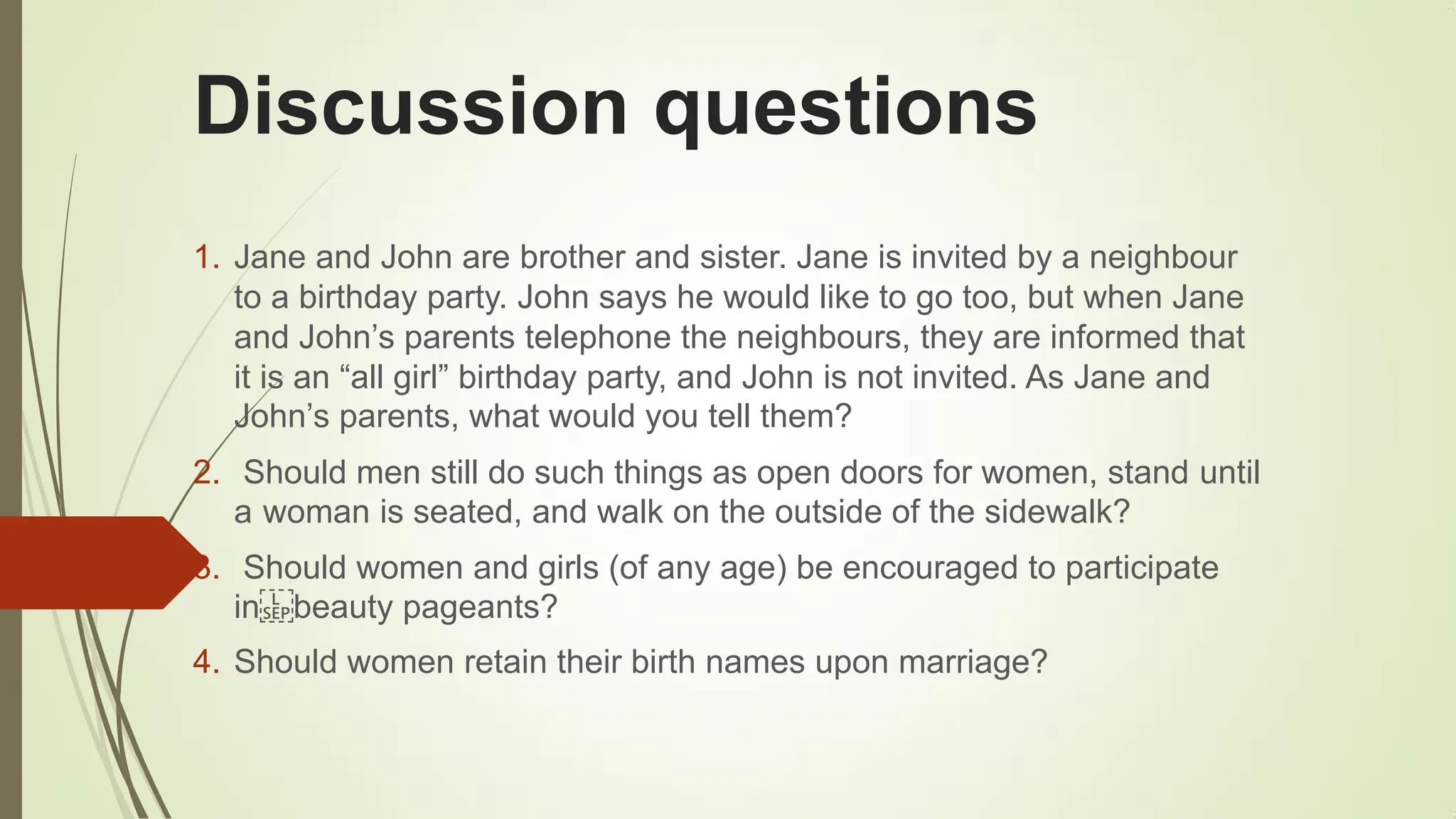 Discussion questions
1. Jane and John are brother and sister. Jane is invited by a neighbour
to a birthday party. John says he would like to go too, but when Jane
and John‟s parents telephone the neighbours, they are informed that
it is an “all girl” birthday party, and John is not invited. As Jane and
John‟s parents, what would you tell them?
2. Should men still do such things as open doors for women, stand until
a woman is seated, and walk on the outside of the sidewalk?
3. Should women and girls (of any age) be encouraged to participate
in beauty pageants?
4. Should women retain their birth names upon marriage?
 
