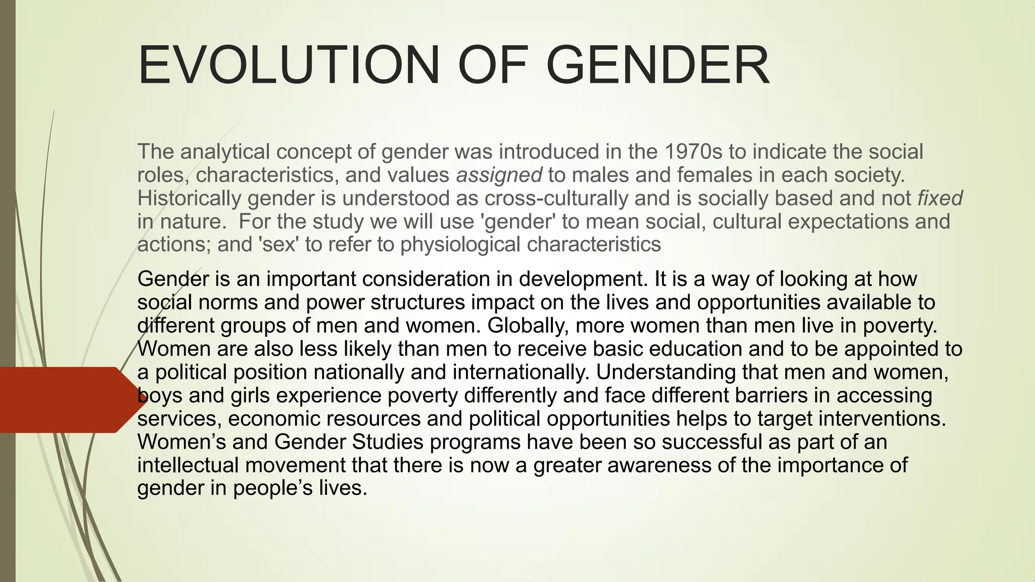 EVOLUTION OF GENDER
The analytical concept of gender was introduced in the 1970s to indicate the social
roles, characteristics, and values assigned to males and females in each society.
Historically gender is understood as cross-culturally and is socially based and not fixed
in nature. For the study we will use 'gender' to mean social, cultural expectations and
actions; and 'sex' to refer to physiological characteristics
Gender is an important consideration in development. It is a way of looking at how
social norms and power structures impact on the lives and opportunities available to
different groups of men and women. Globally, more women than men live in poverty.
Women are also less likely than men to receive basic education and to be appointed to
a political position nationally and internationally. Understanding that men and women,
boys and girls experience poverty differently and face different barriers in accessing
services, economic resources and political opportunities helps to target interventions.
Women‟s and Gender Studies programs have been so successful as part of an
intellectual movement that there is now a greater awareness of the importance of
gender in people‟s lives.
 