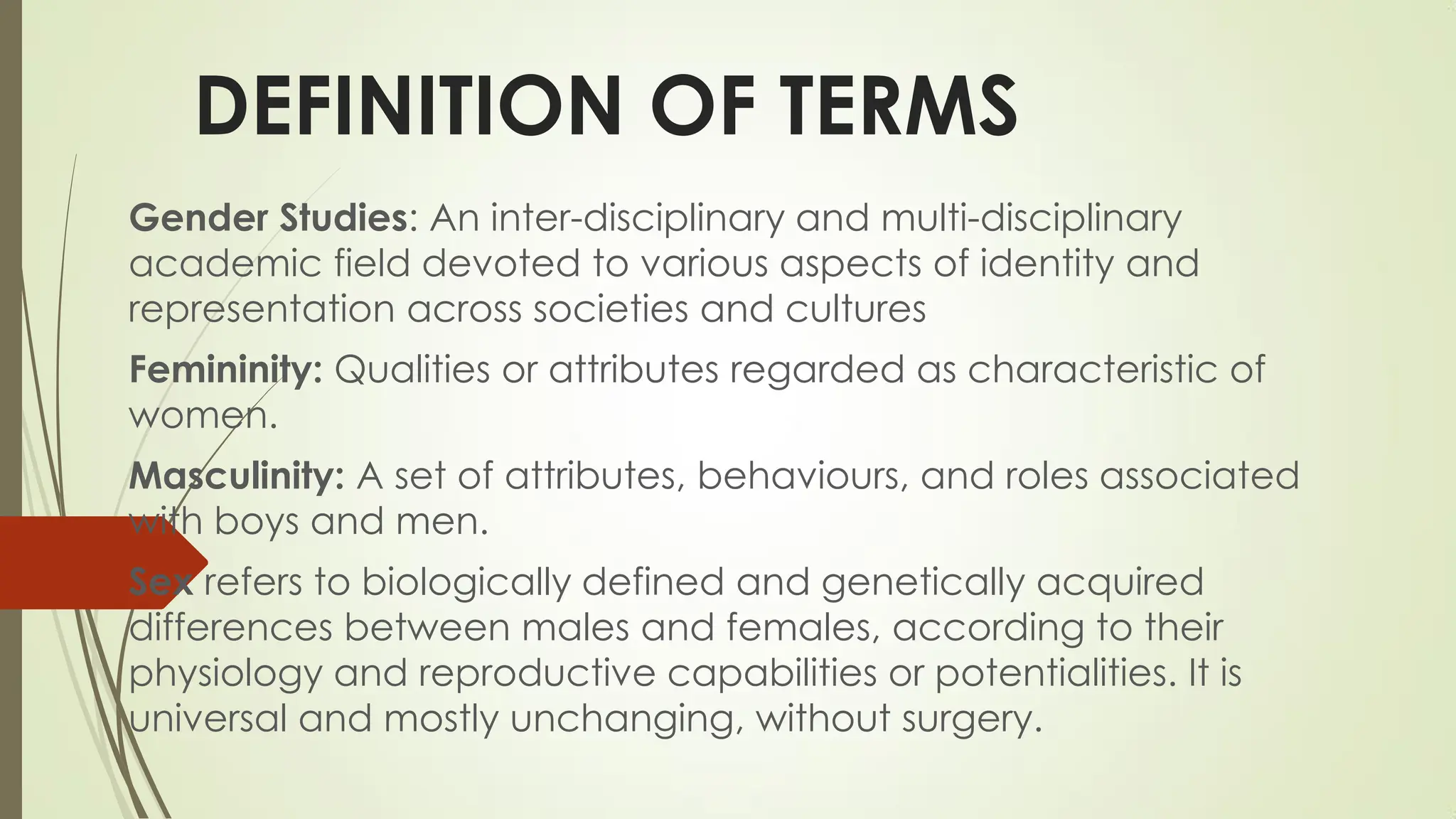DEFINITION OF TERMS
Gender Studies: An inter-disciplinary and multi-disciplinary
academic field devoted to various aspects of identity and
representation across societies and cultures
Femininity: Qualities or attributes regarded as characteristic of
women.
Masculinity: A set of attributes, behaviours, and roles associated
with boys and men.
Sex refers to biologically defined and genetically acquired
differences between males and females, according to their
physiology and reproductive capabilities or potentialities. It is
universal and mostly unchanging, without surgery.
 