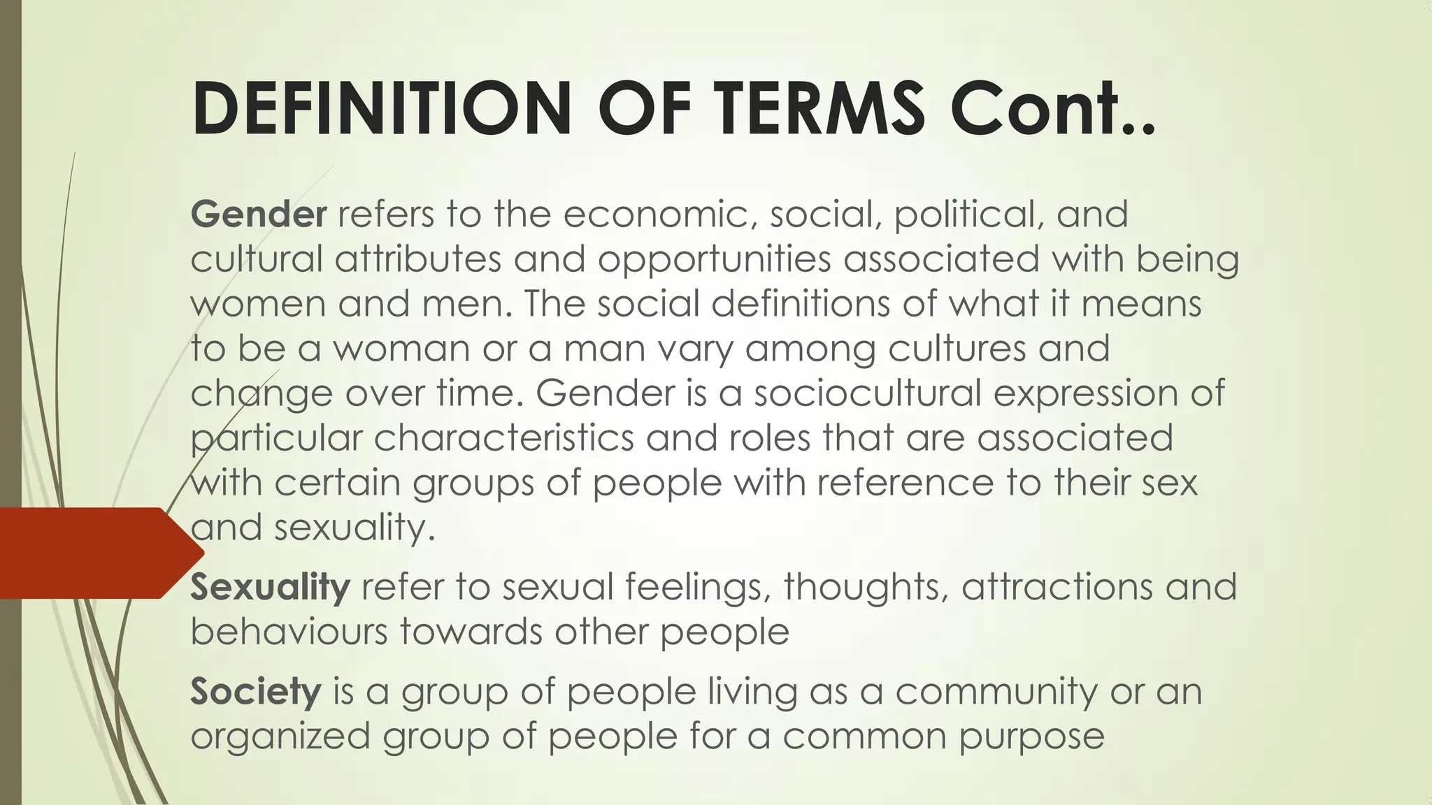 DEFINITION OF TERMS Cont..
Gender refers to the economic, social, political, and
cultural attributes and opportunities associated with being
women and men. The social definitions of what it means
to be a woman or a man vary among cultures and
change over time. Gender is a sociocultural expression of
particular characteristics and roles that are associated
with certain groups of people with reference to their sex
and sexuality.
Sexuality refer to sexual feelings, thoughts, attractions and
behaviours towards other people
Society is a group of people living as a community or an
organized group of people for a common purpose
 