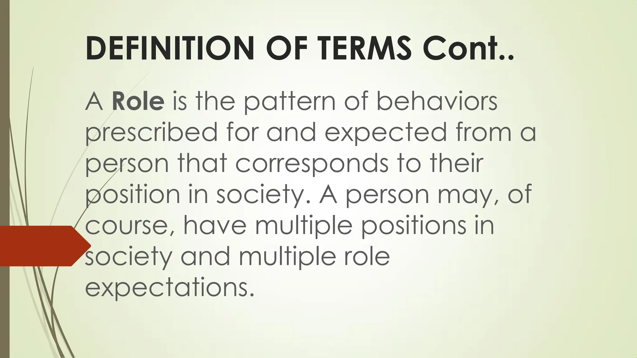 DEFINITION OF TERMS Cont..
A Role is the pattern of behaviors
prescribed for and expected from a
person that corresponds to their
position in society. A person may, of
course, have multiple positions in
society and multiple role
expectations.
 