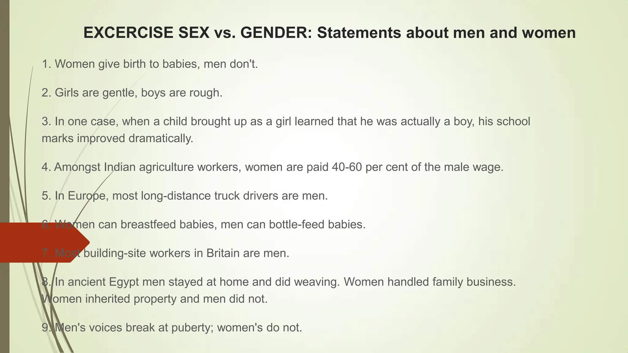 EXCERCISE SEX vs. GENDER: Statements about men and women
1. Women give birth to babies, men don't.
2. Girls are gentle, boys are rough.
3. In one case, when a child brought up as a girl learned that he was actually a boy, his school
marks improved dramatically.
4. Amongst Indian agriculture workers, women are paid 40-60 per cent of the male wage.
5. In Europe, most long-distance truck drivers are men.
6. Women can breastfeed babies, men can bottle-feed babies.
7. Most building-site workers in Britain are men.
8. In ancient Egypt men stayed at home and did weaving. Women handled family business.
Women inherited property and men did not.
9. Men's voices break at puberty; women's do not.
 