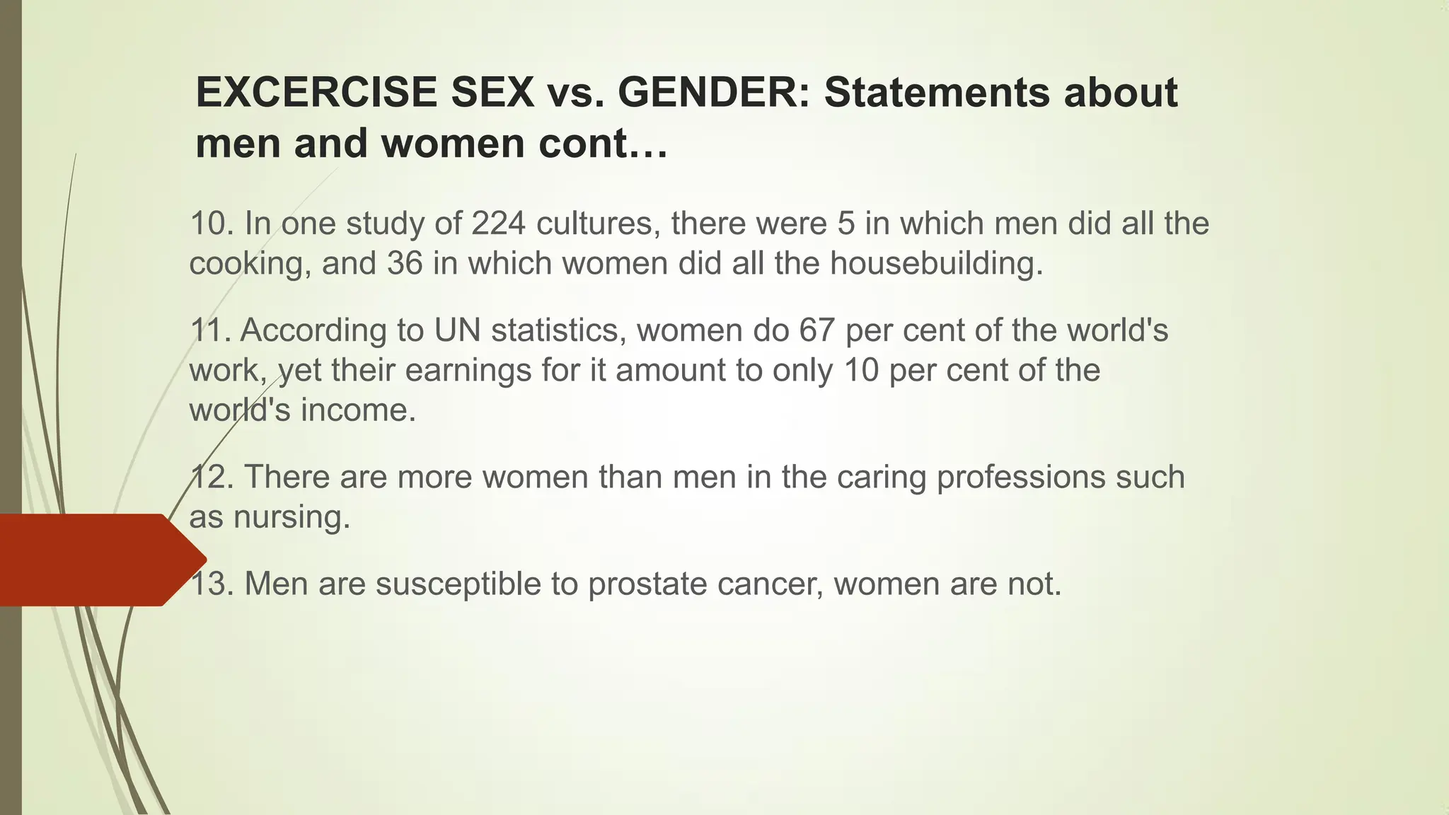 EXCERCISE SEX vs. GENDER: Statements about
men and women cont…
10. In one study of 224 cultures, there were 5 in which men did all the
cooking, and 36 in which women did all the housebuilding.
11. According to UN statistics, women do 67 per cent of the world's
work, yet their earnings for it amount to only 10 per cent of the
world's income.
12. There are more women than men in the caring professions such
as nursing.
13. Men are susceptible to prostate cancer, women are not.
 
