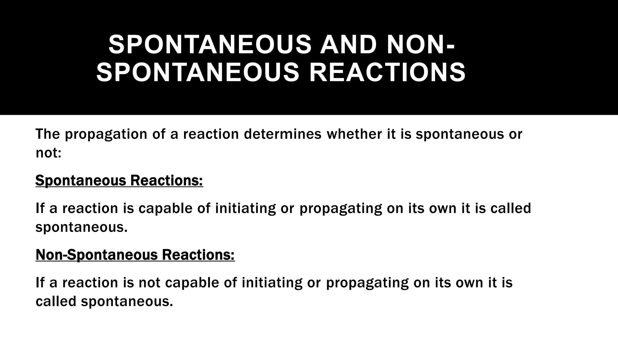 SPONTANEOUS AND NON-
SPONTANEOUS REACTIONS
The propagation of a reaction determines whether it is spontaneous or
not:
Spontaneous Reactions:
If a reaction is capable of initiating or propagating on its own it is called
spontaneous.
Non-Spontaneous Reactions:
If a reaction is not capable of initiating or propagating on its own it is
called spontaneous.
 