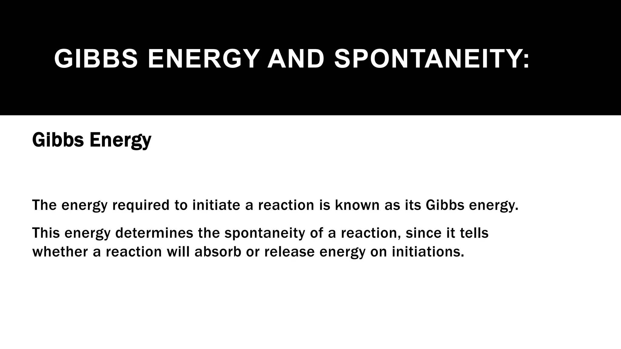 GIBBS ENERGY AND SPONTANEITY:
Gibbs Energy
The energy required to initiate a reaction is known as its Gibbs energy.
This energy determines the spontaneity of a reaction, since it tells
whether a reaction will absorb or release energy on initiations.
 